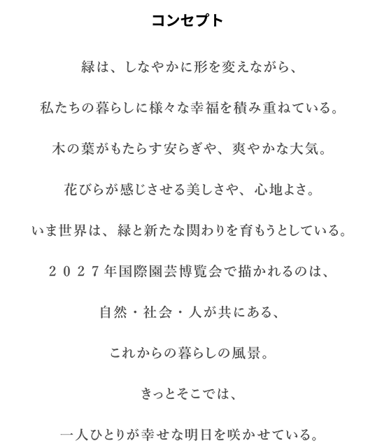 コンセプト　緑は、しなやかに形を変えながら、私たちの暮らしに様々な幸福を積み重ねている。木の葉がもたらす安らぎや、爽やかな大気。花びらが感じさせる美しさや、心地よさ。いま世界は、緑と新たな関わりを育もうとしている。2 0 2 7年国際園芸博覧会で描かれるのは、自然・社会・人が共にある、これからの暮らしの風景。きっとそこでは、一人ひとりが幸せな明日を咲かせている。