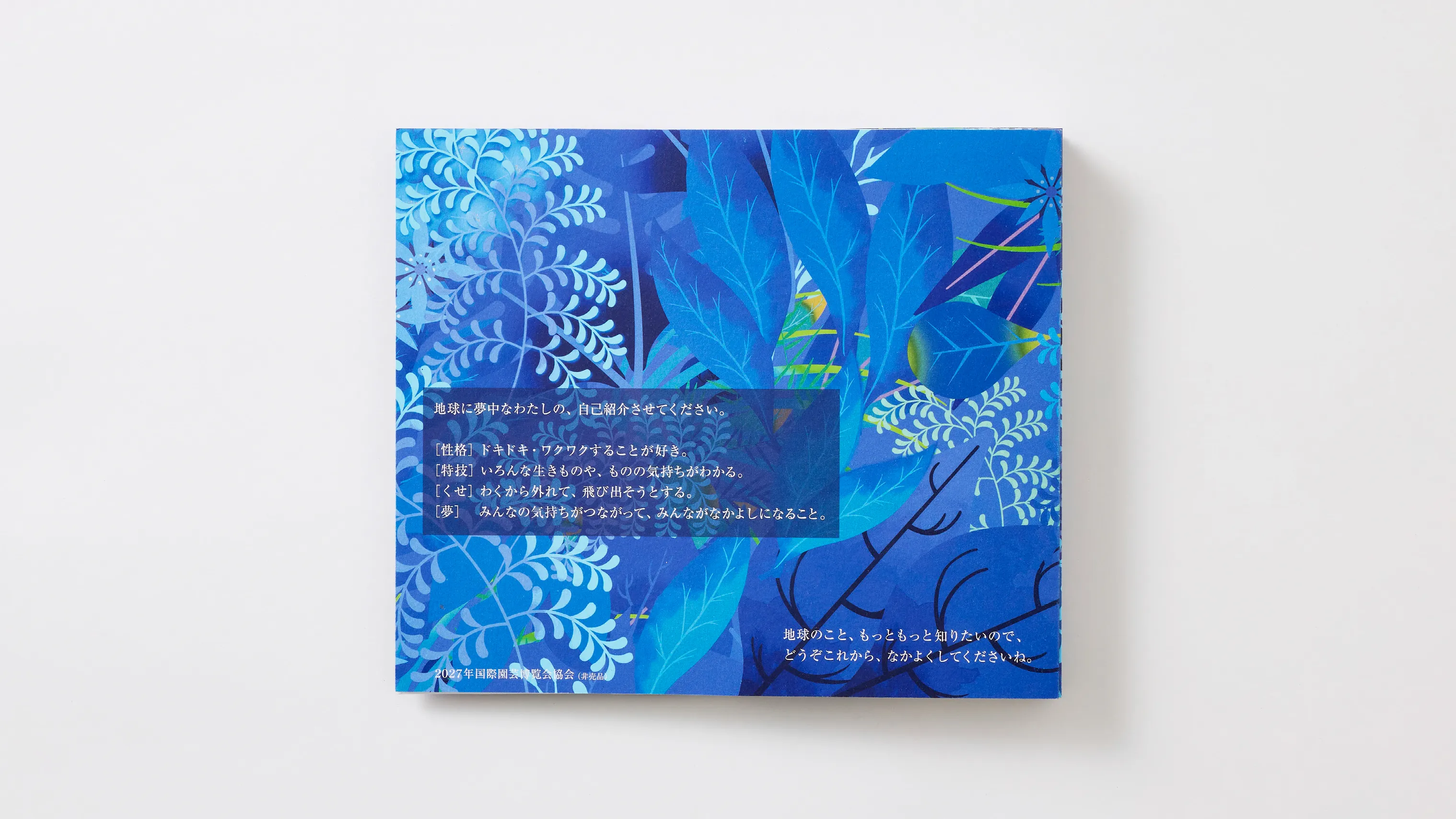 地球に夢中なわたしの、自己紹介をさせてください。［性格］ドキドキ、ワクワクすることが好き。［特技］いろんな生きものや、ものの気持ちがわかる。［くせ］わくから外れて、飛び出そうとする。［夢］みんなの気持ちがつながって、みんながなかよしのなること。地球のこと、もっともっとしりたいので、どうぞこれから、なかよくしてくださいね。2027年国際園芸博覧会協会（非売品）